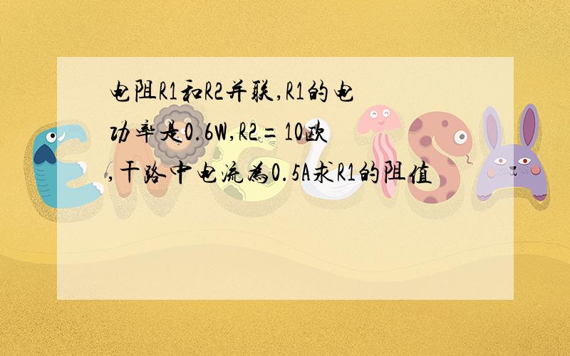 电阻R1和R2并联,R1的电功率是0.6W,R2=10欧,干路中电流为0.5A求R1的阻值