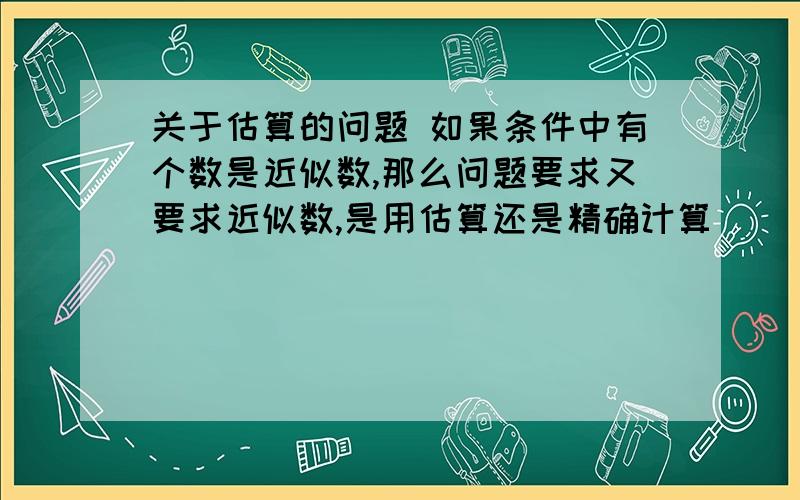 关于估算的问题 如果条件中有个数是近似数,那么问题要求又要求近似数,是用估算还是精确计算