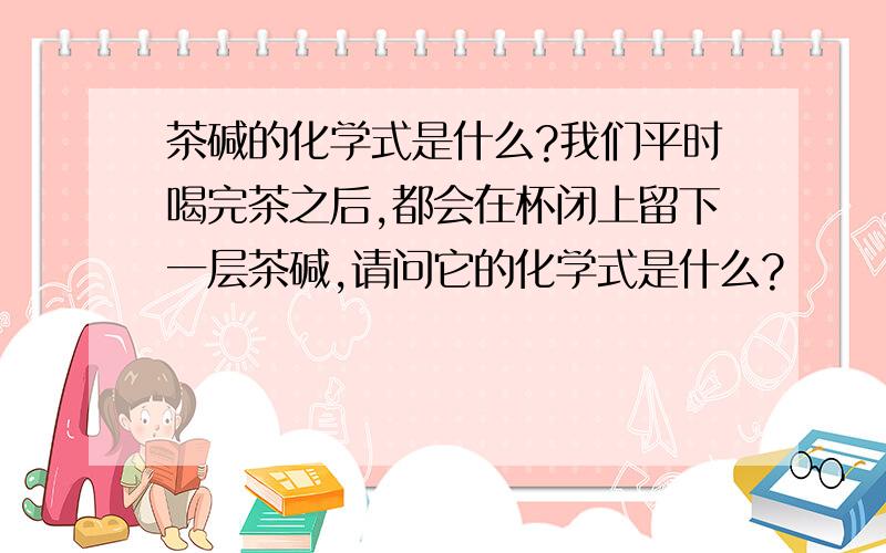 茶碱的化学式是什么?我们平时喝完茶之后,都会在杯闭上留下一层茶碱,请问它的化学式是什么?