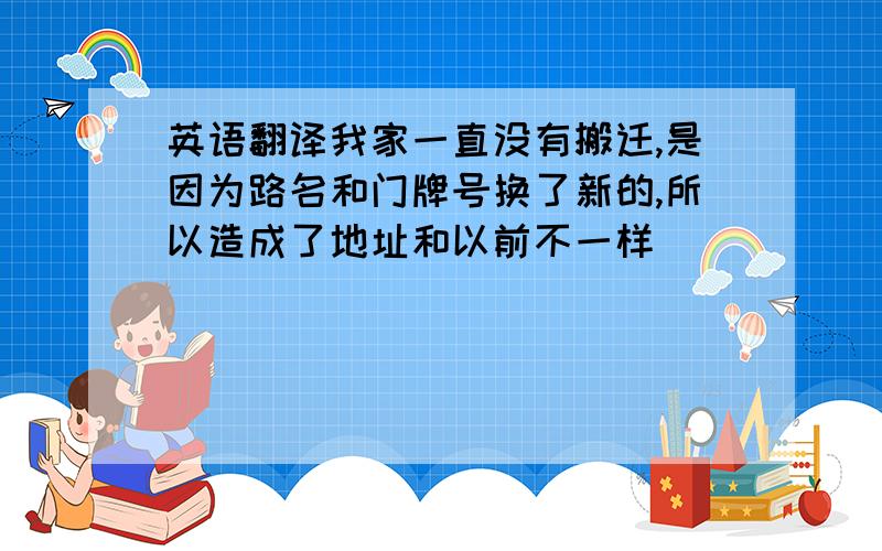 英语翻译我家一直没有搬迁,是因为路名和门牌号换了新的,所以造成了地址和以前不一样