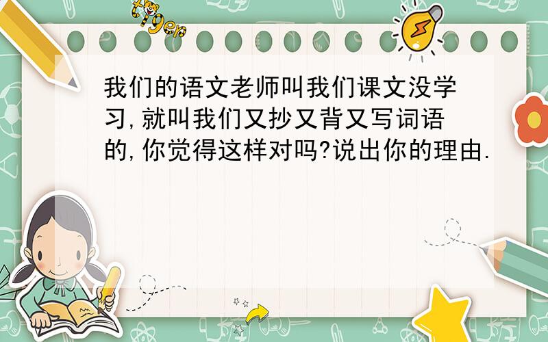 我们的语文老师叫我们课文没学习,就叫我们又抄又背又写词语的,你觉得这样对吗?说出你的理由.