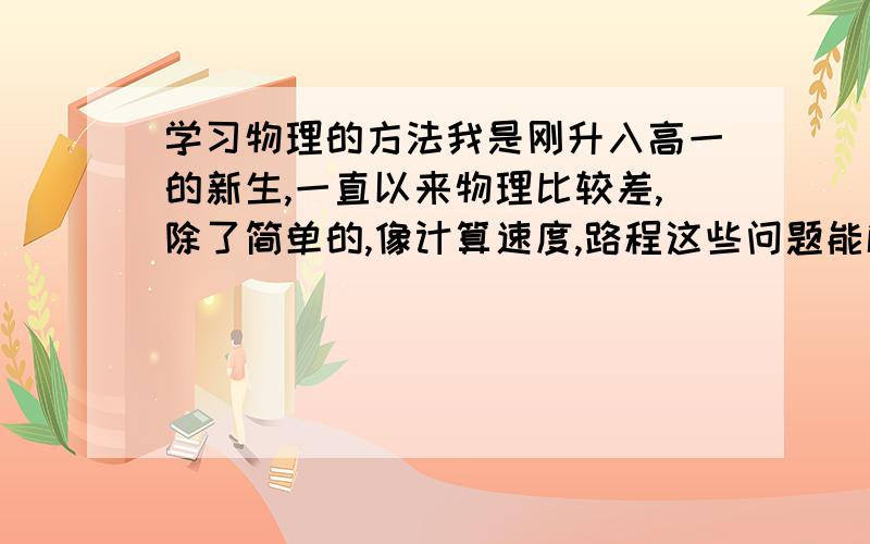 学习物理的方法我是刚升入高一的新生,一直以来物理比较差,除了简单的,像计算速度,路程这些问题能解决,但是后面的就比如说压