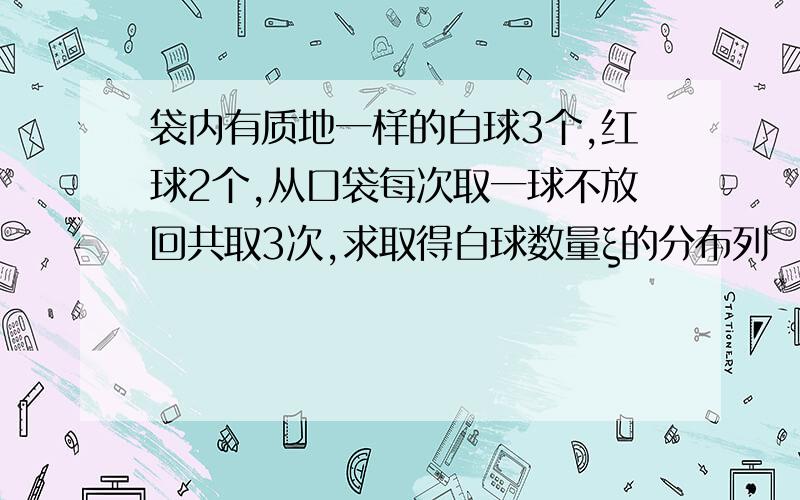 袋内有质地一样的白球3个,红球2个,从口袋每次取一球不放回共取3次,求取得白球数量ξ的分布列