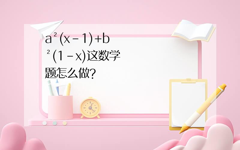 a²(x-1)+b²(1-x)这数学题怎么做?