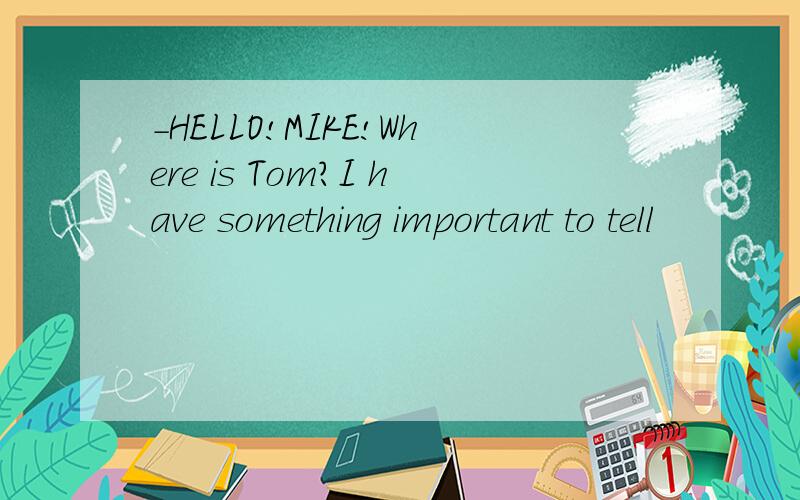 -HELLO!MIKE!Where is Tom?I have something important to tell