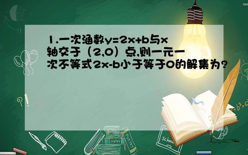 1.一次涵数y=2x+b与x轴交于（2,0）点,则一元一次不等式2x-b小于等于0的解集为?