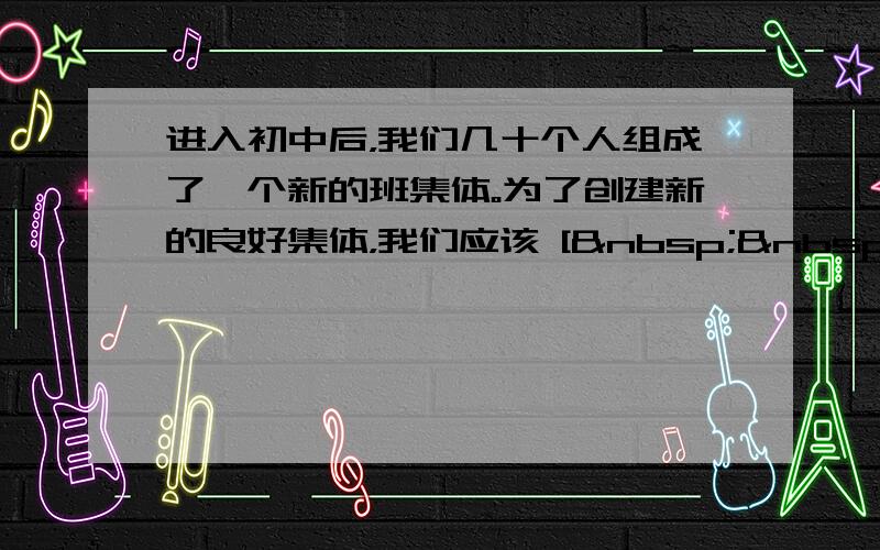 进入初中后，我们几十个人组成了一个新的班集体。为了创建新的良好集体，我们应该 [   &n