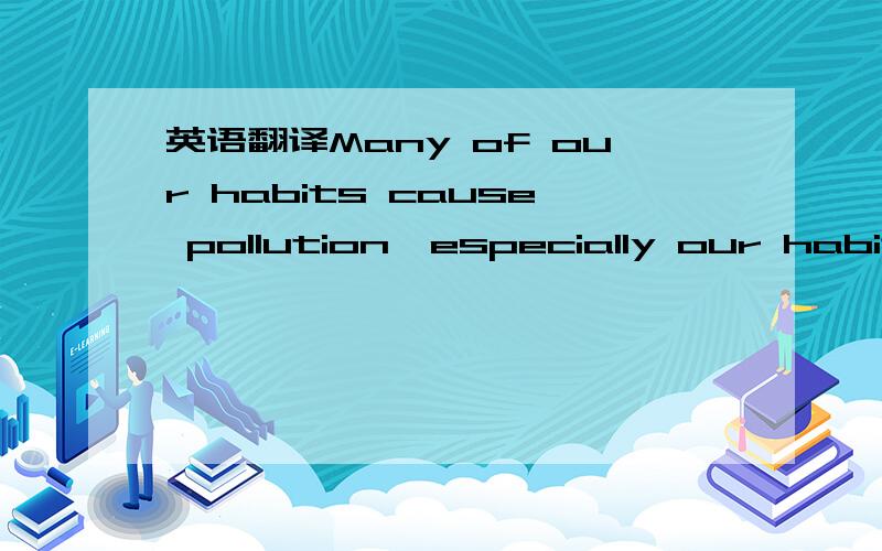 英语翻译Many of our habits cause pollution,especially our habit