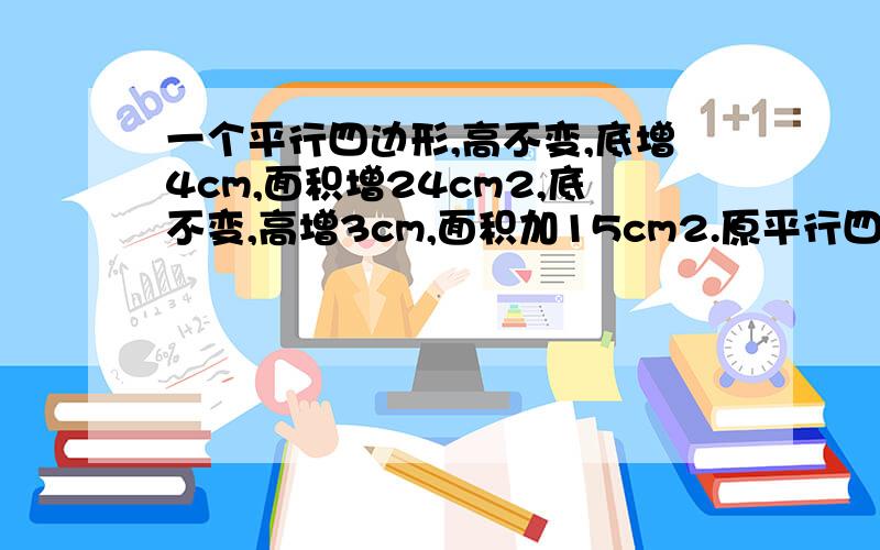 一个平行四边形,高不变,底增4cm,面积增24cm2,底不变,高增3cm,面积加15cm2.原平行四边形的面积是多少