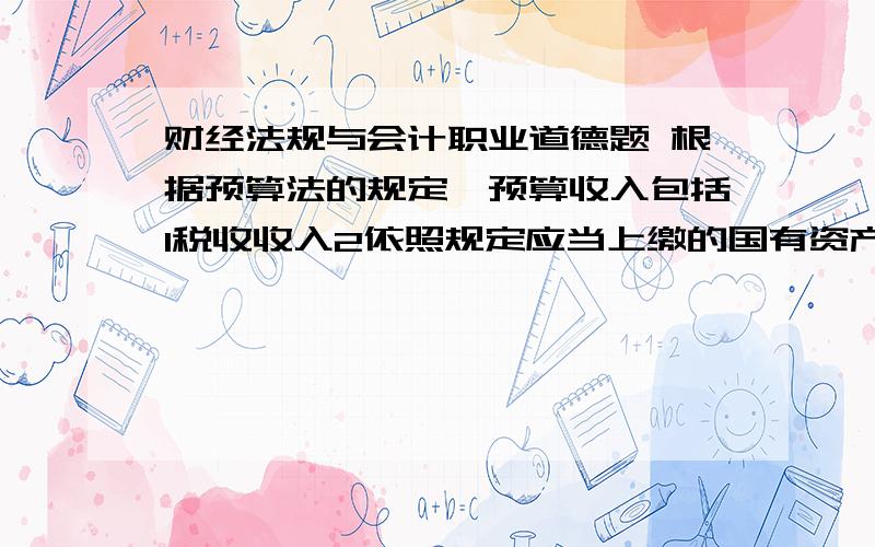 财经法规与会计职业道德题 根据预算法的规定,预算收入包括1税收收入2依照规定应当上缴的国有资产收