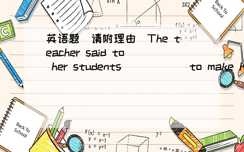 英语题(请附理由）The teacher said to her students _____ to make hers