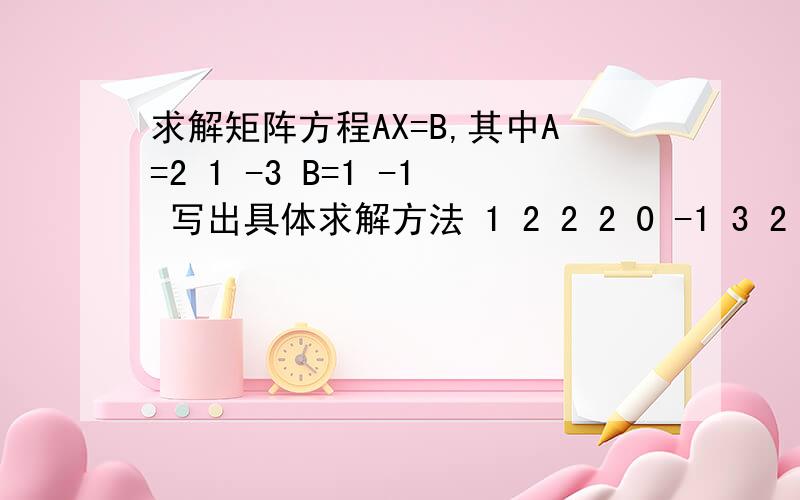 求解矩阵方程AX=B,其中A=2 1 -3 B=1 -1 写出具体求解方法 1 2 2 2 0 -1 3 2 -2 5