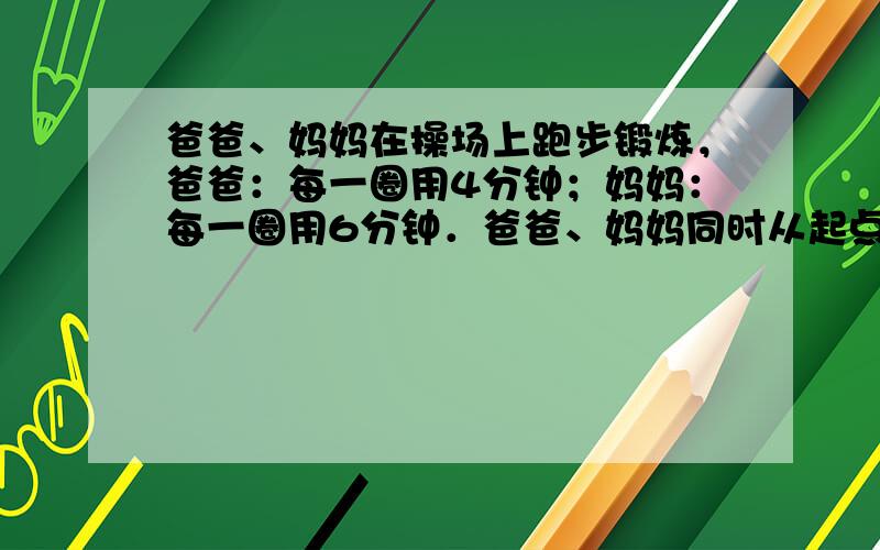 爸爸、妈妈在操场上跑步锻炼，爸爸：每一圈用4分钟；妈妈：每一圈用6分钟．爸爸、妈妈同时从起点出发，他们至少经过几分钟后在