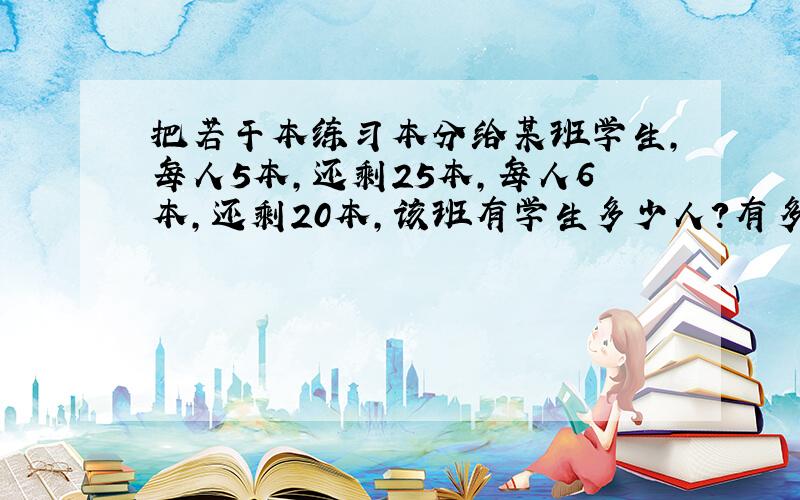 把若干本练习本分给某班学生,每人5本,还剩25本,每人6本,还剩20本,该班有学生多少人?有多少本练习本?