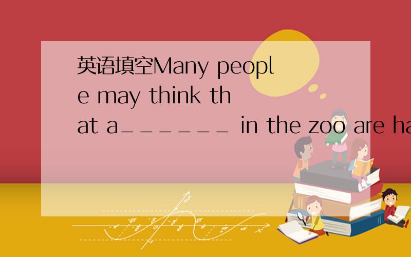 英语填空Many people may think that a______ in the zoo are happy