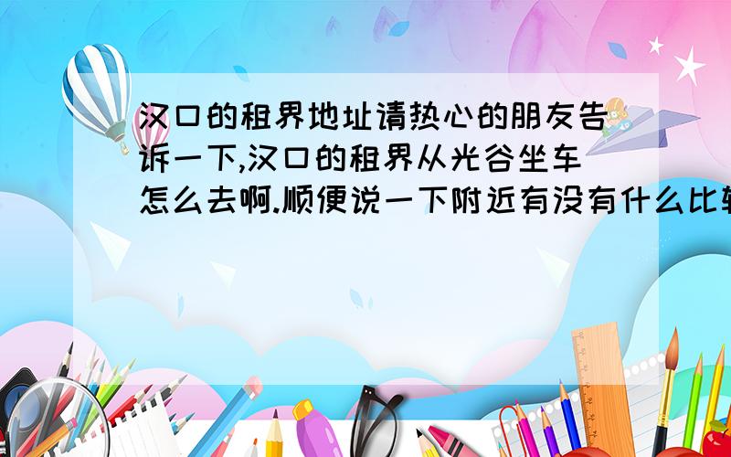 汉口的租界地址请热心的朋友告诉一下,汉口的租界从光谷坐车怎么去啊.顺便说一下附近有没有什么比较好的吃饭的地方.不要贵啊,