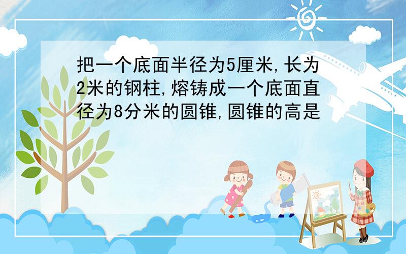 把一个底面半径为5厘米,长为2米的钢柱,熔铸成一个底面直径为8分米的圆锥,圆锥的高是