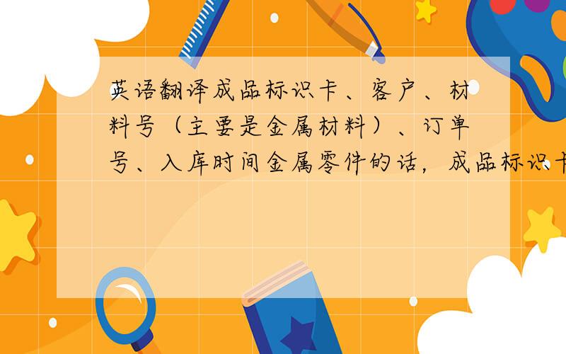 英语翻译成品标识卡、客户、材料号（主要是金属材料）、订单号、入库时间金属零件的话，成品标识卡 用 commodity r