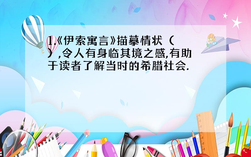 1.《伊索寓言》描摹情状（ ）,令人有身临其境之感,有助于读者了解当时的希腊社会.