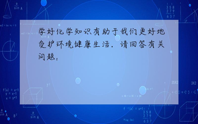 学好化学知识有助于我们更好地受护环境健康生活．请回答有关问题：