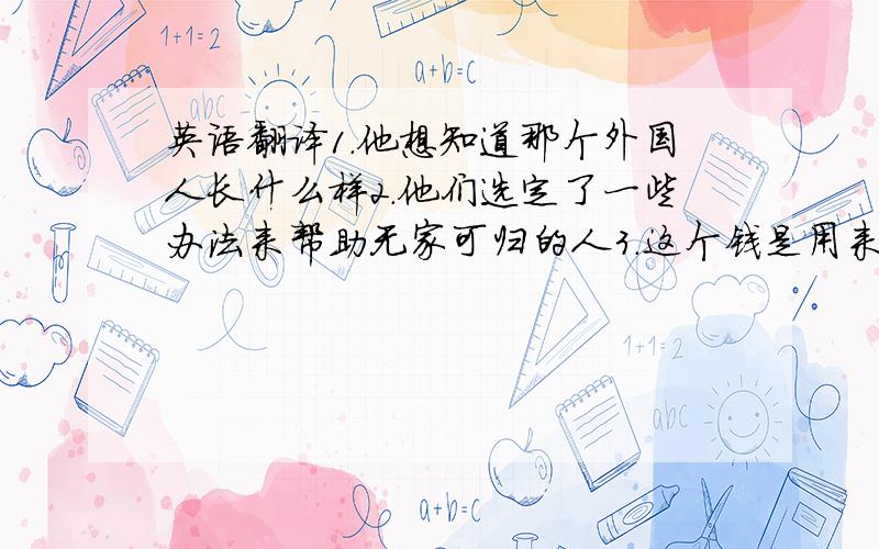 英语翻译1.他想知道那个外国人长什么样2.他们选定了一些办法来帮助无家可归的人3.这个钱是用来建设操场的 用(used)