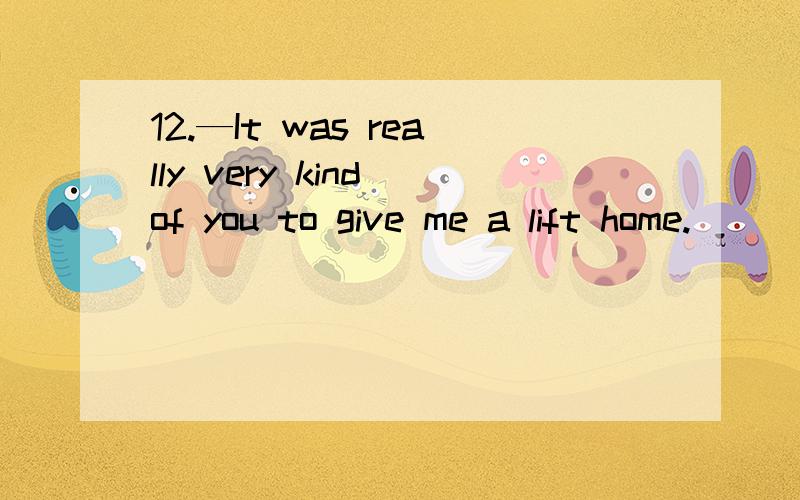 12.—It was really very kind of you to give me a lift home.