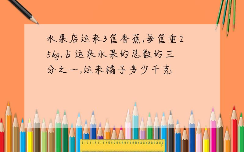 水果店运来3筐香蕉,每筐重25kg,占运来水果的总数的三分之一,运来橘子多少千克