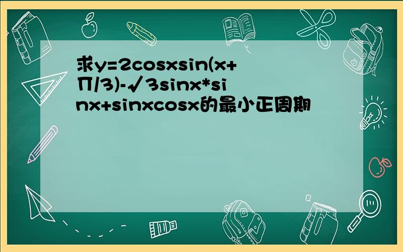 求y=2cosxsin(x+∏/3)-√3sinx*sinx+sinxcosx的最小正周期