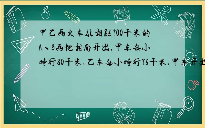 甲乙两火车从相距700千米的A丶B两地相向开出,甲车每小时行80千米,乙车每小时行75千米,甲车开出1小时后,乙车开出多