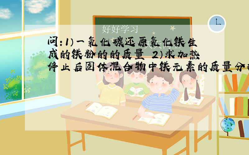 问：1）一氧化碳还原氧化铁生成的铁粉的的质量 2）求加热停止后固体混合物中铁元素的质量分数 保留至0.1﹪