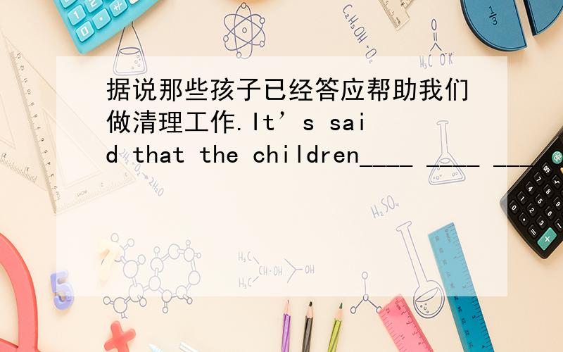 据说那些孩子已经答应帮助我们做清理工作.It’s said that the children____ ____ ___