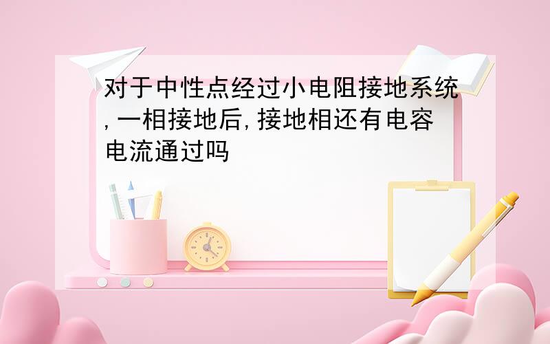 对于中性点经过小电阻接地系统,一相接地后,接地相还有电容电流通过吗