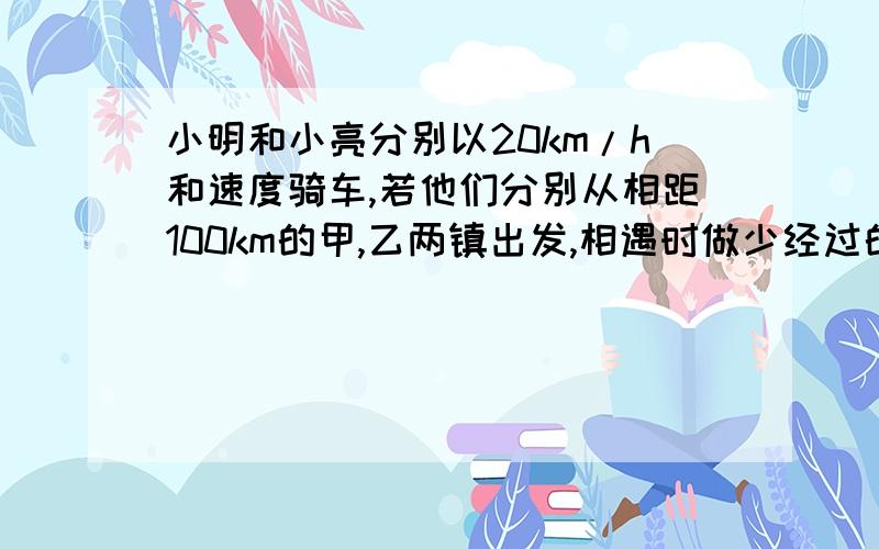 小明和小亮分别以20km/h和速度骑车,若他们分别从相距100km的甲,乙两镇出发,相遇时做少经过的时间是?