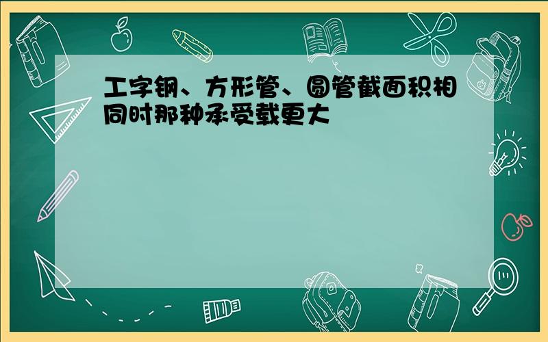 工字钢、方形管、圆管截面积相同时那种承受载更大