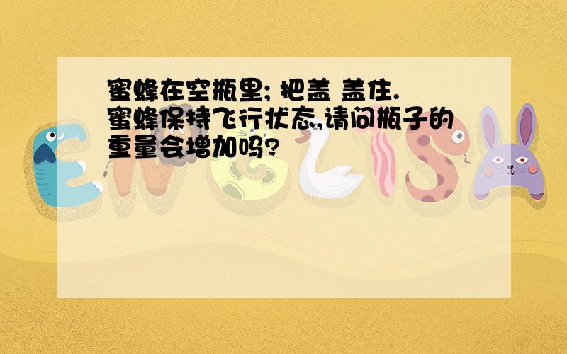 蜜蜂在空瓶里; 把盖 盖住.蜜蜂保持飞行状态,请问瓶子的重量会增加吗?