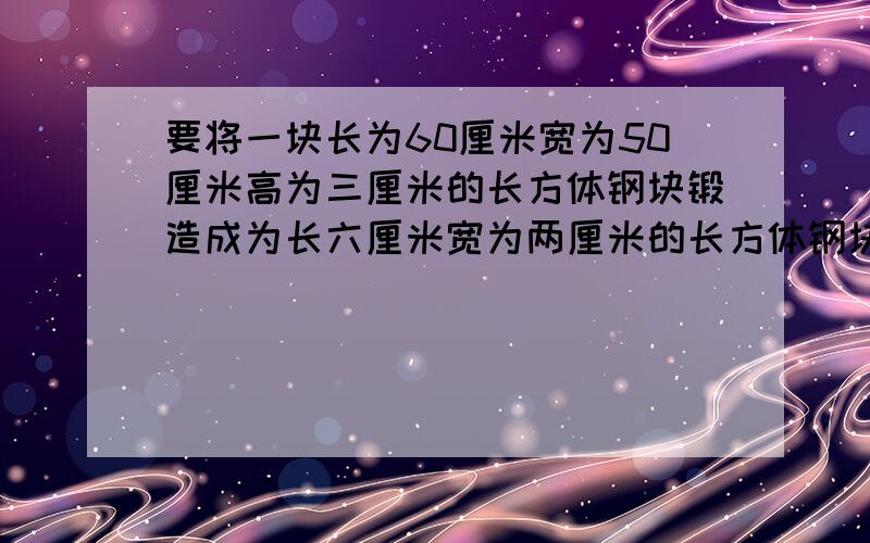 要将一块长为60厘米宽为50厘米高为三厘米的长方体钢块锻造成为长六厘米宽为两厘米的长方体钢块.锻造的钢块高是多少