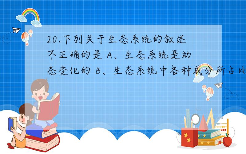 20.下列关于生态系统的叙述不正确的是 A、生态系统是动态变化的 B、生态系统中各种成分所占比例是不会变