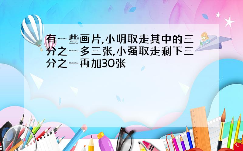 有一些画片,小明取走其中的三分之一多三张,小强取走剩下三分之一再加30张