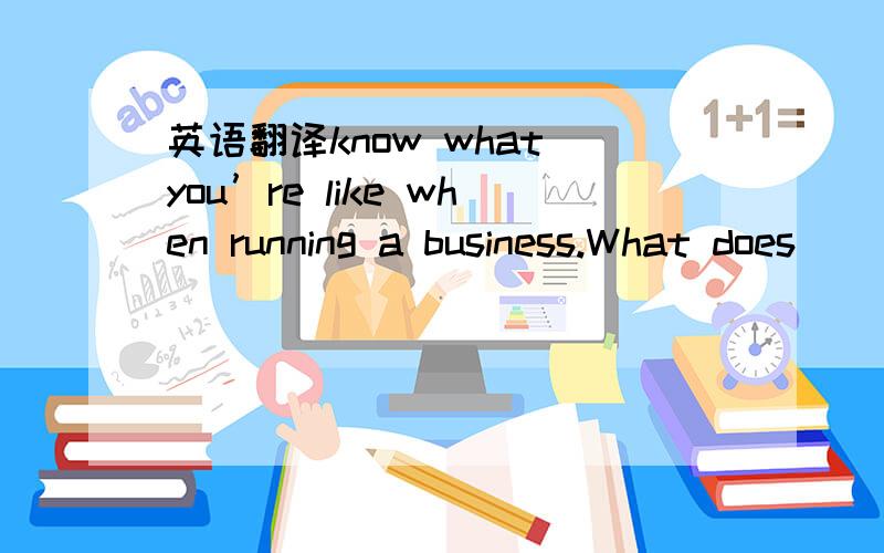 英语翻译know what you’re like when running a business.What does