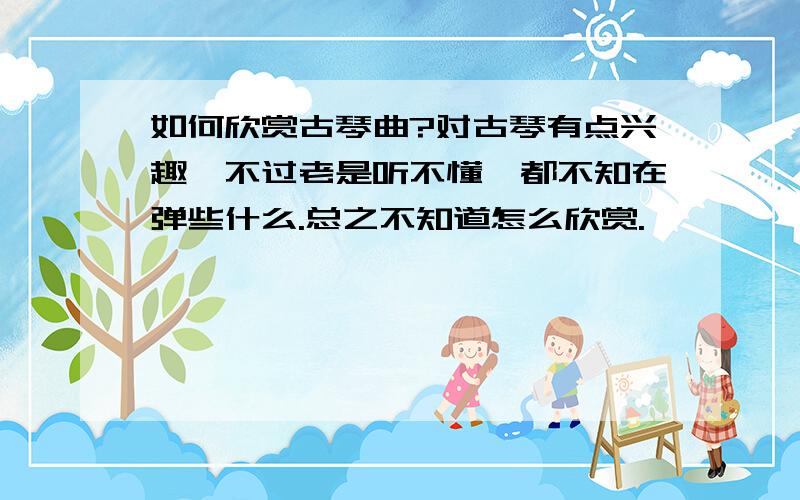 如何欣赏古琴曲?对古琴有点兴趣,不过老是听不懂,都不知在弹些什么.总之不知道怎么欣赏.