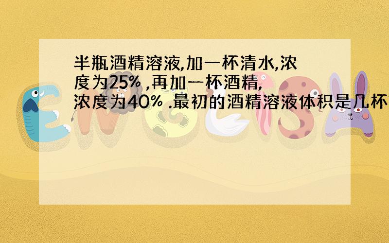 半瓶酒精溶液,加一杯清水,浓度为25% ,再加一杯酒精,浓度为40% .最初的酒精溶液体积是几杯?