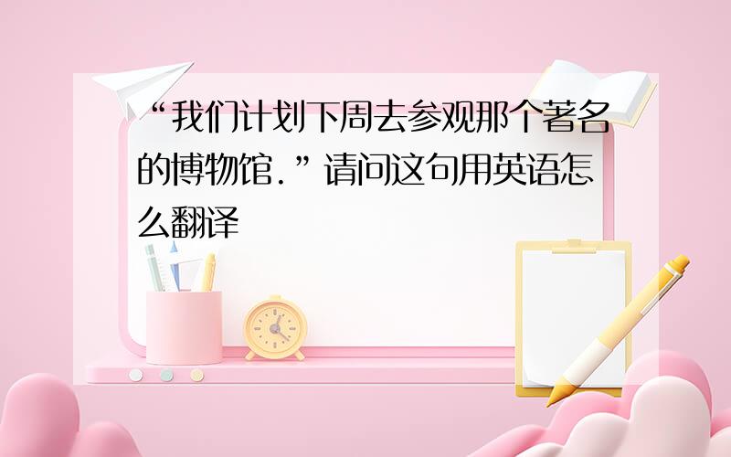 “我们计划下周去参观那个著名的博物馆.”请问这句用英语怎么翻译