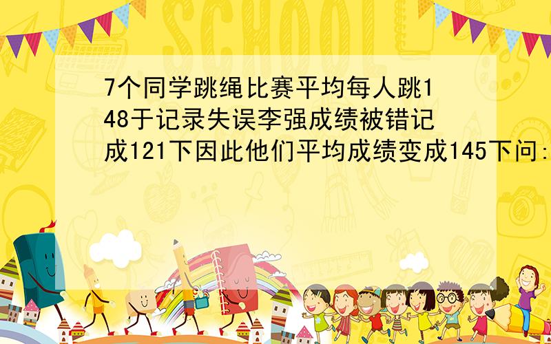 7个同学跳绳比赛平均每人跳148于记录失误李强成绩被错记成121下因此他们平均成绩变成145下问:李强了多少下