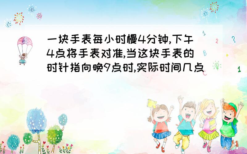 一块手表每小时慢4分钟,下午4点将手表对准,当这块手表的时针指向晚9点时,实际时间几点