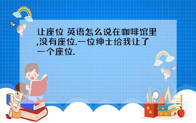 让座位 英语怎么说在咖啡馆里,没有座位.一位绅士给我让了一个座位.