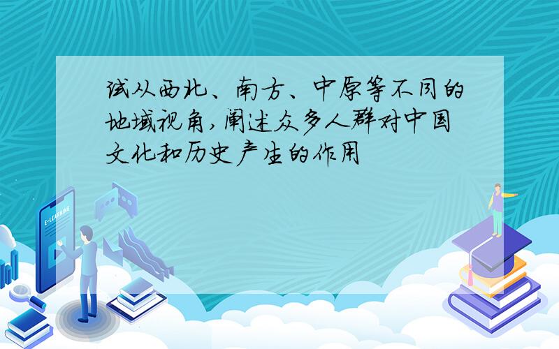 试从西北、南方、中原等不同的地域视角,阐述众多人群对中国文化和历史产生的作用