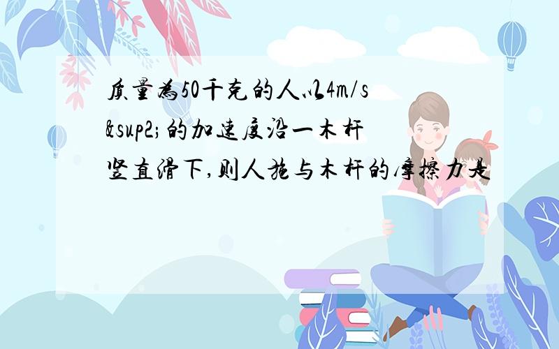 质量为50千克的人以4m/s²的加速度沿一木杆竖直滑下,则人施与木杆的摩擦力是