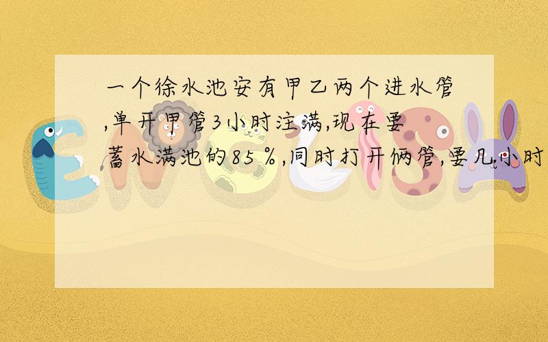 一个徐水池安有甲乙两个进水管,单开甲管3小时注满,现在要蓄水满池的85％,同时打开俩管,要几小时?