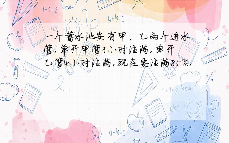 一个蓄水池安有甲、乙两个进水管,单开甲管3小时注满,单开乙管4小时注满,现在要注满85％,