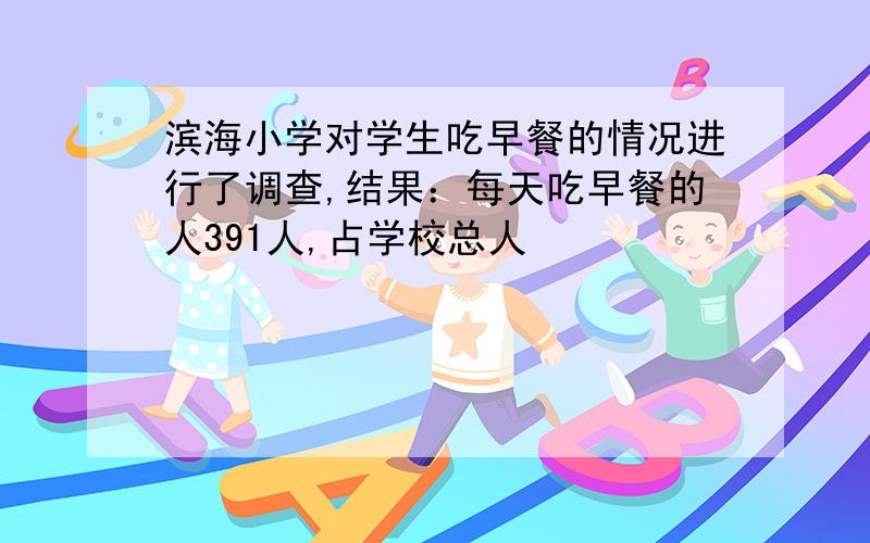 滨海小学对学生吃早餐的情况进行了调查,结果：每天吃早餐的人391人,占学校总人